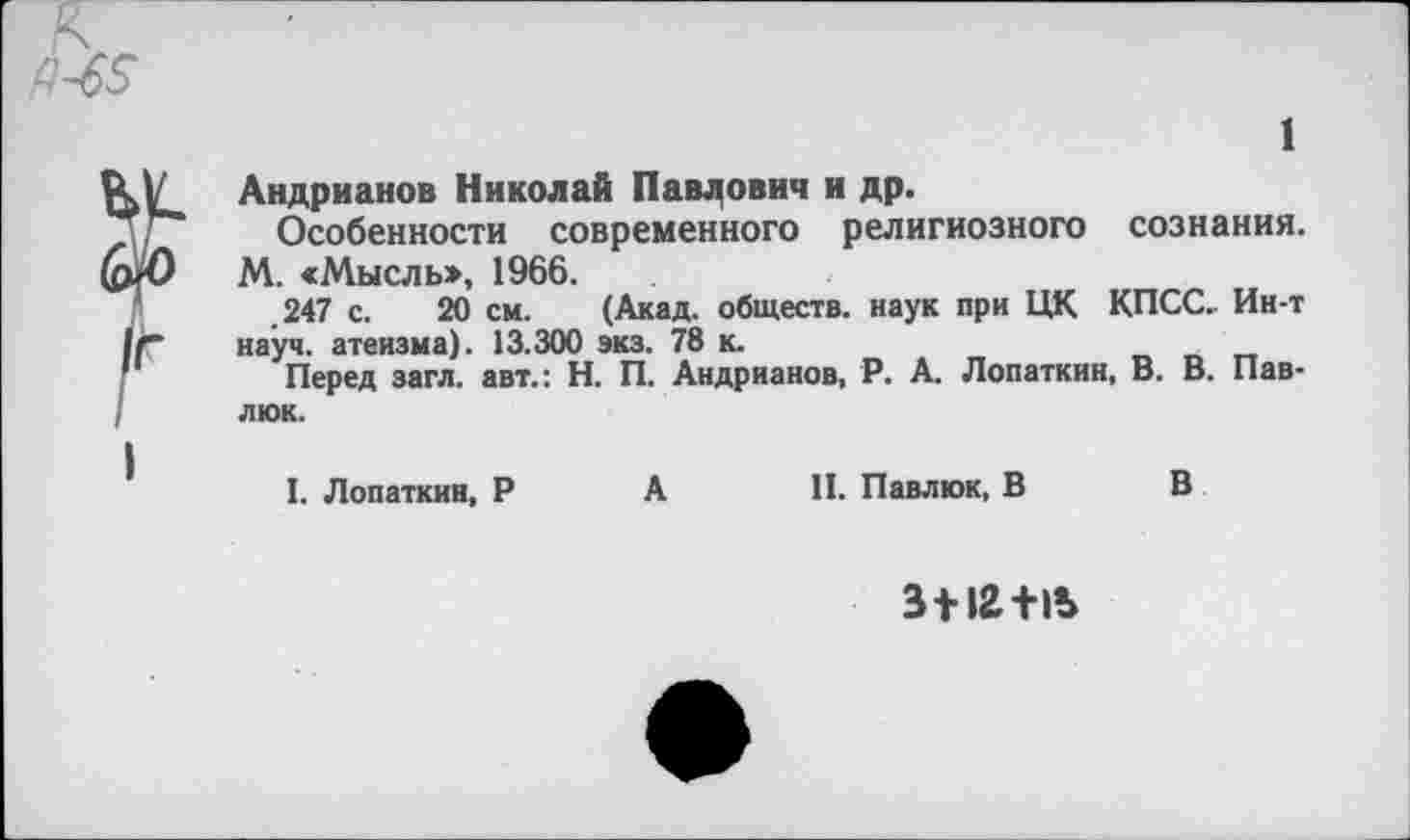 ﻿1
Андрианов Николай Павлович и др.
Особенности современного религиозного сознания. (рЛ) М. «Мысль», 1966.
.247 с. 20 см. (Акад, обществ, наук при ЦК КПСС. Ин-т науч, атеизма). 13.300 экз. 78 к.
Перед загл. авт.: Н. П. Андрианов, Р. А. Лопаткин, В. В. Павлюк.
I. Лопаткин, Р А II. Павлюк, В В
3 + 12+15